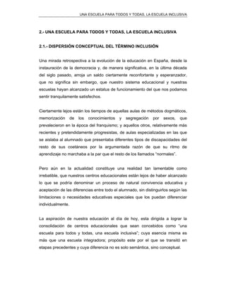 UNA ESCUELA PARA TODOS Y TODAS, LA ESCUELA INCLUSIVA
2.- UNA ESCUELA PARA TODOS Y TODAS, LA ESCUELA INCLUSIVA
2.1.- DISPERSIÓN CONCEPTUAL DEL TÉRMINO INCLUSIÓN
Una mirada retrospectiva a la evolución de la educación en España, desde la
instauración de la democracia y, de manera significativa, en la última década
del siglo pasado, arroja un saldo ciertamente reconfortante y esperanzador,
que no significa sin embargo, que nuestro sistema educacional y nuestras
escuelas hayan alcanzado un estatus de funcionamiento del que nos podamos
sentir tranquilamente satisfechos.
Ciertamente lejos están los tiempos de aquellas aulas de métodos dogmáticos,
memorización de los conocimientos y segregación por sexos, que
prevalecieron en la época del franquismo; y aquellos otros, relativamente más
recientes y pretendidamente progresistas, de aulas especializadas en las que
se aislaba al alumnado que presentaba diferentes tipos de discapacidades del
resto de sus coetáneos por la argumentada razón de que su ritmo de
aprendizaje no marchaba a la par que el resto de los llamados “normales”.
Pero aún en la actualidad constituye una realidad tan lamentable como
irrebatible, que nuestros centros educacionales están lejos de haber alcanzado
lo que se podría denominar un proceso de natural convivencia educativa y
aceptación de las diferencias entre todo el alumnado, sin distinguirlos según las
limitaciones o necesidades educativas especiales que los puedan diferenciar
individualmente.
La aspiración de nuestra educación al día de hoy, esta dirigida a lograr la
consolidación de centros educacionales que sean concebidos como “una
escuela para todos y todas, una escuela inclusiva”; cuya esencia misma es
más que una escuela integradora; propósito este por el que se transitó en
etapas precedentes y cuya diferencia no es solo semántica, sino conceptual.
 