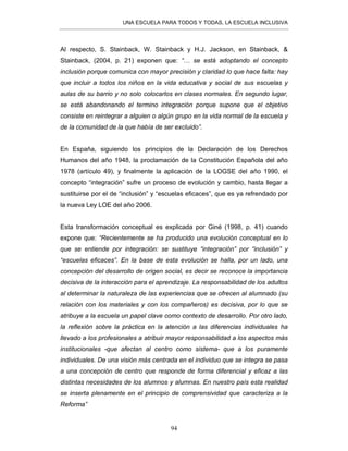 UNA ESCUELA PARA TODOS Y TODAS, LA ESCUELA INCLUSIVA
94
Al respecto, S. Stainback, W. Stainback y H.J. Jackson, en Stainback, &
Stainback, (2004, p. 21) exponen que: “… se está adoptando el concepto
inclusión porque comunica con mayor precisión y claridad lo que hace falta: hay
que incluir a todos los niños en la vida educativa y social de sus escuelas y
aulas de su barrio y no solo colocarlos en clases normales. En segundo lugar,
se está abandonando el termino integración porque supone que el objetivo
consiste en reintegrar a alguien o algún grupo en la vida normal de la escuela y
de la comunidad de la que había de ser excluido”.
En España, siguiendo los principios de la Declaración de los Derechos
Humanos del año 1948, la proclamación de la Constitución Española del año
1978 (artículo 49), y finalmente la aplicación de la LOGSE del año 1990, el
concepto “integración” sufre un proceso de evolución y cambio, hasta llegar a
sustituirse por el de “inclusión” y “escuelas eficaces”, que es ya refrendado por
la nueva Ley LOE del año 2006.
Esta transformación conceptual es explicada por Giné (1998, p. 41) cuando
expone que: “Recientemente se ha producido una evolución conceptual en lo
que se entiende por integración: se sustituye “integración” por “inclusión” y
“escuelas eficaces”. En la base de esta evolución se halla, por un lado, una
concepción del desarrollo de origen social, es decir se reconoce la importancia
decisiva de la interacción para el aprendizaje. La responsabilidad de los adultos
al determinar la naturaleza de las experiencias que se ofrecen al alumnado (su
relación con los materiales y con los compañeros) es decisiva, por lo que se
atribuye a la escuela un papel clave como contexto de desarrollo. Por otro lado,
la reflexión sobre la práctica en la atención a las diferencias individuales ha
llevado a los profesionales a atribuir mayor responsabilidad a los aspectos más
institucionales -que afectan al centro como sistema- que a los puramente
individuales. De una visión más centrada en el individuo que se integra se pasa
a una concepción de centro que responde de forma diferencial y eficaz a las
distintas necesidades de los alumnos y alumnas. En nuestro país esta realidad
se inserta plenamente en el principio de comprensividad que caracteriza a la
Reforma”
 