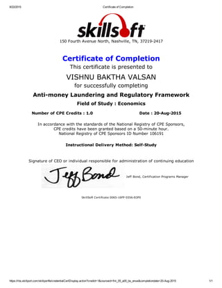 8/22/2015 Certificate of Completion
https://rbs.skillport.com/skillportfe/credentialCertDisplay.action?credid=1&courseid=fini_05_a05_bs_enus&completiondate=20­Aug­2015 1/1
150 Fourth Avenue North, Nashville, TN, 37219­2417
Certificate of Completion
This certificate is presented to
VISHNU BAKTHA VALSAN
for successfully completing
Anti­money Laundering and Regulatory Framework
Field of Study : Economics
Number of CPE Credits : 1.0 Date : 20­Aug­2015
In accordance with the standards of the National Registry of CPE Sponsors,
CPE credits have been granted based on a 50­minute hour.
National Registry of CPE Sponsors ID Number 106191
Instructional Delivery Method: Self­Study
Signature of CEO or individual responsible for administration of continuing education
Jeff Bond, Certification Programs Manager
SkillSoft Certificate 0065­16FP­5556­EOF0
 