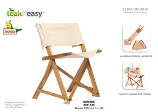 NOVITA’
NOMADE
REF. S19
Misure: P50 x L61 x H80
SEDIA REGISTA
Re-design: Franco Raggi
info@teakit-easy.com
Tel / fax. 02.62087471
Cell. 347 5476668
LA SEDIA ENTRA IN UN SACCO
CAPIENTI TASCHE POSTERIORI
 