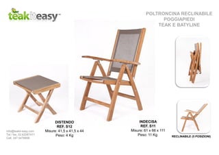 INDECISA
REF. S11
Misure: 61 x 66 x 111
Peso: 11 Kg
POLTRONCINA RECLINABILE
POGGIAPIEDI
TEAK E BATYLINE
DISTENDO
REF. S12
Misure: 41,5 x 41,5 x 44
Peso: 4 Kg RECLINABILE (5 POSIZIONI)
info@teakit-easy.com
Tel / fax. 02.62087471
Cell. 347 5476668
 