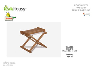 POGGIAPIEDI
VASSOIO
TEAK E BATYLINE
RILASSO
REF. S16
Misure: 53 x 44 x 46
VASSOIO
REF. V1
NOVITA’
info@teakit-easy.com
Tel / fax. 02.62087471
Cell. 347 5476668
 
