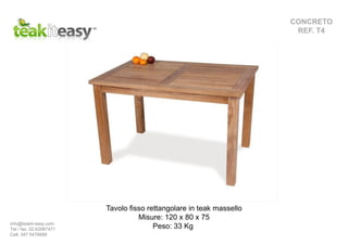 CONCRETO
REF. T4
Tavolo fisso rettangolare in teak massello
Misure: 120 x 80 x 75
Peso: 33 Kginfo@teakit-easy.com
Tel / fax. 02.62087471
Cell. 347 5476668
 