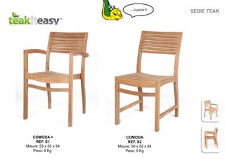 COMODA +
REF. S1
Misure: 53 x 55 x 84
Peso: 9 Kg
COMODA
REF. S2
Misure: 50 x 55 x 84
Peso: 9 Kg
SEDIE TEAK....si parte!!
 