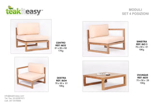 CENTRO
REF. I&O2
81 x 86 x 68
17Kg
SINISTRA
REF. I&O 3
76 x 90 x 81
19Kg
DESTRA
REF. I&O4
76 x 90 x 81
19Kg
OVUNQUE
REF. I&O5
70 x 58 x 28
15Kg
MODULI
SET 4 POSIZIONI
info@teakit-easy.com
Tel / fax. 02.62087471
Cell. 347 5476668
 