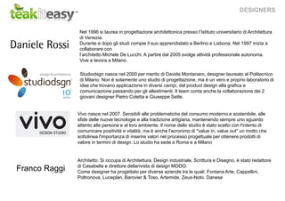 DESIGNERS
Studiodsgn nasce nel 2000 per merito di Davide Montanaro, designer laureato al Politecnico
di Milano. Non è solamente uno studio di progettazione, ma è un vero e proprio laboratorio di
idee che trovano applicazione in diversi campi, dal product design alla grafica e
comunicazione passando per gli allestimenti. Il team conta anche la collaborazione dei 2
giovani designer Pietro Coletta e Giuseppe Sette.
Nel 1996 si laurea in progettazione architettonica presso l’Istituto universitario di Architettura
di Venezia.
Durante e dopo gli studi compie il suo apprendistato a Berlino e Lisbona. Nel 1997 inizia a
collaborare con
l’architetto Michele De Lucchi. A partire dal 2005 svolge attività professionale autonoma.
Vive e lavora a Milano.
Vivo nasce nel 2007. Sensibili alle problematiche del consumo moderno e sostenibile, alle
sfide delle nuove tecnologie e alla tradizione artigiana, mantenendo sempre uno sguardo
attento alle persone e al loro ambiente. Il nome dello studio è stato scelto con l'intento di
comunicare positività e vitalità, ma è anche l'acronimo di "value in, value out" un motto che
sottolinea l'importanza di inserire valori nel processo progettuale per ottenere prodotti di
valore in termini di design. Lo studio ha sede a Roma e a Milano
Architetto. Si occupa di Architettura, Design industriale, Scrittura e Disegno, è stato redattore
di Casabella e direttore dellarivista di design MODO.
Come designer ha progettato per diverse aziende tra le quali: Fontana Arte, Cappellini,
Poltronova, Luceplan, Barovier & Toso, Artemide, Zeus-Noto. Danese
Franco Raggi
 