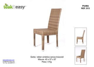PIUMA
REF. S13
Sedia rattan sintetico senza braccioli
Misure: 45 x 57 x 97
Peso: 4 Kg
www.teakit-easy.com
info@teakit-easy.com
Tel / fax. 02.62087471
 