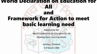 World Declaration on Education for
All
and
Framework for Action to meet
basic learning need
Adopted by the
World Conference on Education for All
Meeting Basic Learning Needs
Jomtien, Thailand
5-9 March 1990
 