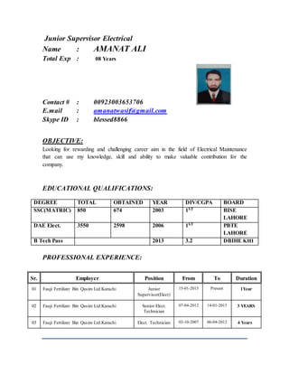 Junior Supervisor Electrical
Name : AMANAT ALI
Total Exp : 08 Years
Contact # : 00923003653706
E.mail : amanatwasif@gmail.com
Skype ID : blessed8866
OBJECTIVE:
Looking for rewarding and challenging career aim in the field of Electrical Maintenance
that can use my knowledge, skill and ability to make valuable contribution for the
company.
EDUCATIONAL QUALIFICATIONS:
PROFESSIONAL EXPERIENCE:
Sr. Employer Position From To Duration
01 Fauji Fertilizer Bin Qasim Ltd.Karachi Junior
Supervisor(Elect)
15-01-2015 Present 1Year
02 Fauji Fertilizer Bin Qasim Ltd.Karachi Senior Elect.
Technician
07-04-2012 14-01-2015 3 YEARS
03 Fauji Fertilizer Bin Qasim Ltd.Karachi Elect. Technician 03-10-2007 06-04-2012 4 Years
DEGREE TOTAL OBTAINED YEAR DIV/CGPA BOARD
SSC(MATRIC) 850 674 2003 1ST BISE
LAHORE
DAE Elect. 3550 2598 2006 1ST PBTE
LAHORE
B Tech Pass 2013 3.2 DBIHE KHI
 