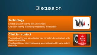 Technology
Limited range of hearing aids undesirable,
Choice of hearing technology moderately medicalised
Clinician contact
Treating hearing loss as a disease was considered medicalised, with
divided desirability
Equal practitioner client relationship was medicalised to some extent
desirable
 