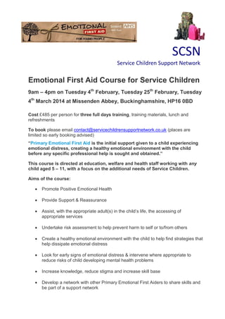 SCSN
Service Children Support Network
Emotional First Aid Course for Service Children
9am – 4pm on Tuesday 4th
February, Tuesday 25th
February, Tuesday
4th
March 2014 at Missenden Abbey, Buckinghamshire, HP16 0BD
Cost £485 per person for three full days training, training materials, lunch and
refreshments
To book please email contact@servicechildrensupportnetwork.co.uk (places are
limited so early booking advised)
“Primary Emotional First Aid is the initial support given to a child experiencing
emotional distress, creating a healthy emotional environment with the child
before any specific professional help is sought and obtained.”
This course is directed at education, welfare and health staff working with any
child aged 5 – 11, with a focus on the additional needs of Service Children.
Aims of the course:
 Promote Positive Emotional Health
 Provide Support & Reassurance
 Assist, with the appropriate adult(s) in the child’s life, the accessing of
appropriate services
 Undertake risk assessment to help prevent harm to self or to/from others
 Create a healthy emotional environment with the child to help find strategies that
help dissipate emotional distress
 Look for early signs of emotional distress & intervene where appropriate to
reduce risks of child developing mental health problems
 Increase knowledge, reduce stigma and increase skill base
 Develop a network with other Primary Emotional First Aiders to share skills and
be part of a support network
 