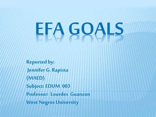 EFA GOALS
Reported by:
Jennifer G. Rapista
(MAED)
Subject: EDUM 003
Professor: Lourdes Guanzon
West Negros University
 
