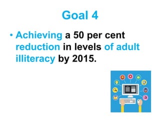 Goal 4
• Achieving a 50 per cent
reduction in levels of adult
illiteracy by 2015.
 