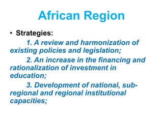 African Region
• Strategies:
1. A review and harmonization of
existing policies and legislation;
2. An increase in the financing and
rationalization of investment in
education;
3. Development of national, sub-
regional and regional institutional
capacities;
 