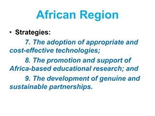 African Region
• Strategies:
7. The adoption of appropriate and
cost-effective technologies;
8. The promotion and support of
Africa-based educational research; and
9. The development of genuine and
sustainable partnerships.
 