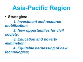 Asia-Pacific Region
• Strategies:
1. Investment and resource
mobilization;
2. New opportunities for civil
society;
3. Education and poverty
elimination;
4. Equitable harnessing of new
technologies;
 