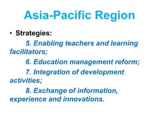 Asia-Pacific Region
• Strategies:
5. Enabling teachers and learning
facilitators;
6. Education management reform;
7. Integration of development
activities;
8. Exchange of information,
experience and innovations.
 