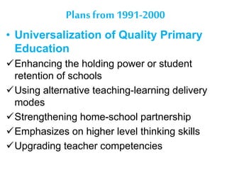 Plans from 1991-2000
• Universalization of Quality Primary
Education
Enhancing the holding power or student
retention of schools
Using alternative teaching-learning delivery
modes
Strengthening home-school partnership
Emphasizes on higher level thinking skills
Upgrading teacher competencies
 