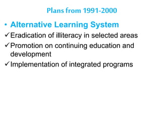 Plans from 1991-2000
• Alternative Learning System
Eradication of illiteracy in selected areas
Promotion on continuing education and
development
Implementation of integrated programs
 