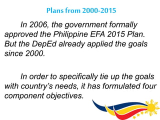 Plans from 2000-2015
In 2006, the government formally
approved the Philippine EFA 2015 Plan.
But the DepEd already applied the goals
since 2000.
In order to specifically tie up the goals
with country’s needs, it has formulated four
component objectives.
 