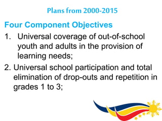 Plans from 2000-2015
Four Component Objectives
1. Universal coverage of out-of-school
youth and adults in the provision of
learning needs;
2. Universal school participation and total
elimination of drop-outs and repetition in
grades 1 to 3;
 