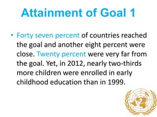 Attainment of Goal 1
• Forty seven percent of countries reached
the goal and another eight percent were
close. Twenty percent were very far from
the goal. Yet, in 2012, nearly two-thirds
more children were enrolled in early
childhood education than in 1999.
 