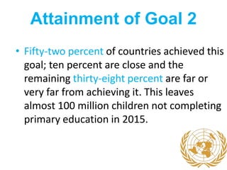 Attainment of Goal 2
• Fifty-two percent of countries achieved this
goal; ten percent are close and the
remaining thirty-eight percent are far or
very far from achieving it. This leaves
almost 100 million children not completing
primary education in 2015.
 