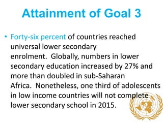 Attainment of Goal 3
• Forty-six percent of countries reached
universal lower secondary
enrolment. Globally, numbers in lower
secondary education increased by 27% and
more than doubled in sub-Saharan
Africa. Nonetheless, one third of adolescents
in low income countries will not complete
lower secondary school in 2015.
 