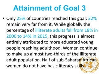 Attainment of Goal 3
• Only 25% of countries reached this goal; 32%
remain very far from it. While globally the
percentage of illiterate adults fell from 18% in
2000 to 14% in 2015, this progress is almost
entirely attributed to more educated young
people reaching adulthood. Women continue
to make up almost two-thirds of the illiterate
adult population. Half of sub-Saharan African
women do not have basic literacy skills.
 