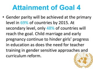 Attainment of Goal 4
• Gender parity will be achieved at the primary
level in 69% of countries by 2015. At
secondary level, only 48% of countries will
reach the goal. Child marriage and early
pregnancy continue to hinder girls’ progress
in education as does the need for teacher
training in gender sensitive approaches and
curriculum reform.
 