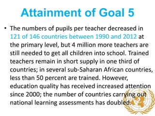 Attainment of Goal 5
• The numbers of pupils per teacher decreased in
121 of 146 countries between 1990 and 2012 at
the primary level, but 4 million more teachers are
still needed to get all children into school. Trained
teachers remain in short supply in one third of
countries; in several sub-Saharan African countries,
less than 50 percent are trained. However,
education quality has received increased attention
since 2000; the number of countries carrying out
national learning assessments has doubled.
 