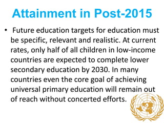 Attainment in Post-2015
• Future education targets for education must
be specific, relevant and realistic. At current
rates, only half of all children in low-income
countries are expected to complete lower
secondary education by 2030. In many
countries even the core goal of achieving
universal primary education will remain out
of reach without concerted efforts.
 