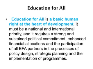 Education forAll
• Education for All is a basic human
right at the heart of development. It
must be a national and international
priority, and it requires a strong and
sustained political commitment, enhanced
financial allocations and the participation
of all EFA partners in the processes of
policy design, strategic planning and the
implementation of programmes.
 