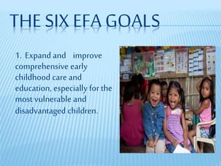 THE SIX EFA GOALS
1. Expand and improve
comprehensive early
childhood care and
education, especially for the
most vulnerable and
disadvantaged children.
 