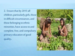 2. Ensure thatby 2015 all
children, particularly girls, those
in difficultcircumstances, and
those belongingto ethnic
minorities, have access to and
complete, free, and compulsory
primary education of good
quality.
 