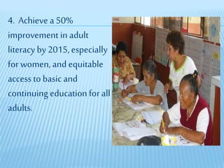 4. Achieve a 50%
improvement in adult
literacy by 2015,especially
for women, and equitable
accessto basic and
continuing education for all
adults.
 
