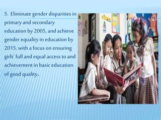 5. Eliminategender disparities in
primary and secondary
education by 2005, and achieve
gender equality in education by
2015, witha focus on ensuring
girls' fulland equal access to and
achievementin basiceducation
of good quality.
 