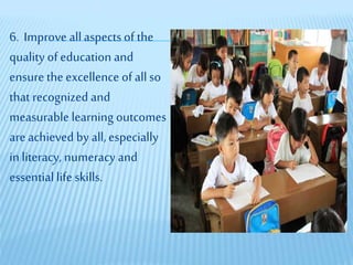 6. Improve allaspects of the
quality of education and
ensure the excellence of allso
that recognized and
measurable learning outcomes
are achieved by all,especially
in literacy, numeracy and
essential life skills.
 