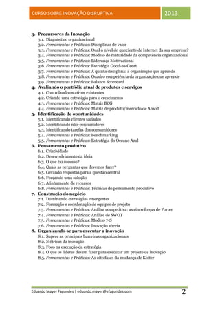 CURSO SOBRE INOVAÇÃO DISRUPTIVA                                        2013


3. Precursores da Inovação
   3.1. Diagnóstico organizacional
   3.2. Ferramentas e Práticas: Disciplinas de valor
   3.3. Ferramentas e Práticas: Qual o nível do quociente de Internet da sua empresa?
   3.4. Ferramentas e Práticas: Modelo de maturidade da competência organizacional
   3.5. Ferramentas e Práticas: Liderança Motivacional
   3.6. Ferramentas e Práticas: Estratégia Good-to-Great
   3.7. Ferramentas e Práticas: A quinta disciplina: a organização que aprende
   3.8. Ferramentas e Práticas: Quadro competência da organização que aprende
   3.9. Ferramentas e Práticas: Balance Scorecard
4. Avaliando o portfólio atual de produtos e serviços
   4.1. Controlando os ativos existentes
   4.2. Criando uma estratégia para o crescimento
   4.3. Ferramentas e Práticas: Matriz BCG
   4.4. Ferramentas e Práticas: Matriz de produto/mercado de Ansoff
5. Identificação de oportunidades
   5.1. Identificando clientes saciados
   5.2. Identificando não-consumidores
   5.3. Identificando tarefas dos consumidores
   5.4. Ferramentas e Práticas: Benchmarking
   5.5. Ferramentas e Práticas: Estratégia do Oceano Azul
6. Pensamento produtivo
   6.1. Criatividade
   6.2. Desenvolvimento da ideia
   6.3. O que é o sucesso?
   6.4. Quais as perguntas que devemos fazer?
   6.5. Gerando respostas para a questão central
   6.6. Forçando uma solução
   6.7. Alinhamento de recursos
   6.8. Ferramentas e Práticas: Técnicas do pensamento produtivo
7. Construção do negócio
   7.1. Dominando estratégias emergentes
   7.2. Formação e coordenação de equipes de projeto
   7.3. Ferramentas e Práticas: Análise competitiva: as cinco forças de Porter
   7.4. Ferramentas e Práticas: Análise de SWOT
   7.5. Ferramentas e Práticas: Modelo 7-S
   7.6. Ferramentas e Práticas: Inovação aberta
8. Organizando-se para executar a inovação
   8.1. Supere as principais barreiras organizacionais
   8.2. Métricas da inovação
   8.3. Foco na execução da estratégia
   8.4. O que os líderes devem fazer para executar um projeto de inovação
   8.5. Ferramentas e Práticas: As oito fases da mudança de Kotter




Eduardo Mayer Fagundes | eduardo.mayer@efagundes.com                             2
 