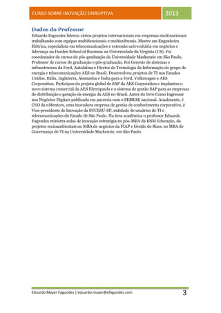 CURSO SOBRE INOVAÇÃO DISRUPTIVA                                        2013

Dados do Professor
Eduardo Fagundes liderou vários projetos internacionais em empresas multinacionais
trabalhando com equipes multifuncionais e multiculturais. Mestre em Engenheira
Elétrica, especialista em telecomunicações e extensão universitária em negócios e
liderança na Darden School of Business na Universidade da Virginia (US). Foi
coordenador de cursos de pós-graduação da Universidade Mackenzie em São Paulo.
Professor de cursos de graduação e pós-graduação. Foi Gerente de sistemas e
infraestrutura da Ford, Autolatina e Diretor de Tecnologia da Informação do grupo de
energia e telecomunicações AES no Brasil. Desenvolveu projetos de TI nos Estados
Unidos, Itália, Inglaterra, Alemanha e Índia para a Ford, Volkswagen e AES
Corporation. Participou do projeto global de SAP da AES Corporation e implantou o
novo sistema comercial da AES Eletropaulo e o sistema de gestão SAP para as empresas
de distribuição e geração de energia da AES no Brasil. Autor do livro Como Ingressar
nos Negócios Digitais publicado em parceria com o SEBRAE nacional. Atualmente, é
CEO da nMentors, uma inovadora empresa de gestão de conhecimento corporativo, é
Vice-presidente de Inovação da SUCESU-SP, entidade de usuários de TI e
telecomunicações do Estado de São Paulo. Na área acadêmica o professor Eduardo
Fagundes ministra aulas de inovação estratégia no pós-MBA da HSM Educação, de
projetos socioambientais no MBA de negócios da FIAP e Gestão de Risco no MBA de
Governança de TI na Universidade Mackenzie, em São Paulo.




Eduardo Mayer Fagundes | eduardo.mayer@efagundes.com                            3
 