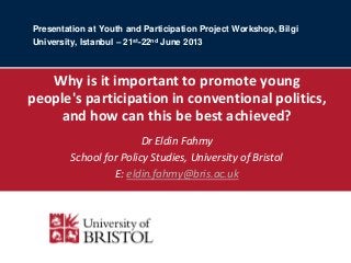 Presentation at Youth and Participation Project Workshop, Bilgi
University, Istanbul – 21st-22nd June 2013

Why is it important to promote young
people's participation in conventional politics,
and how can this be best achieved?
Dr Eldin Fahmy
School for Policy Studies, University of Bristol
E: eldin.fahmy@bris.ac.uk
This presentation presents work in progress and should not be disseminated or quoted without
written permission of the author

 