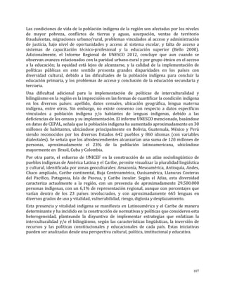 107
Las condiciones de vida de la población indígena de la región son afectadas por los niveles
de mayor pobreza, conflictos de tierras y aguas, usurpación, ventas de territorio
fraudulentas, migraciones urbano/rural, problemas vinculados al acceso y administración
de justicia, bajo nivel de oportunidades y acceso al sistema escolar, y falta de acceso a
sistemas de capacitación técnico-profesional y la educación superior (Bello 2000).
Adicionalmente, el Informe Regional de UNESCO 2012, concluye que aun cuando se
observan avances relacionados con la paridad urbano-rural y por grupo étnico en el acceso
a la educación; la equidad está lejos de alcanzarse, y la calidad de la implementación de
políticas públicas en este sentido presenta grandes disparidades en los países con
diversidad cultural, debido a las dificultades de la población indígena para concluir la
educación primaria, y los problemas de acceso y conclusión de la educación secundaria y
terciaria.
Una dificultad adicional para la implementación de políticas de interculturalidad y
bilingüismo en la región es la imprecisión en las formas de cuantificar la condición indígena
en los diversos países: apellido, datos censales, ubicación geográfica, lengua materna
indígena, entre otros. Sin embargo, no existe consenso con respecto a datos específicos
vinculados a población indígena y/o hablantes de lenguas indígenas, debido a las
deficiencias de los censos y su implementación. El informe UNESCO mencionado, basándose
en datos de CEPAL, señala que la población indígena ha aumentado aproximadamente en 30
millones de habitantes, ubicándose principalmente en Bolivia, Guatemala, México y Perú
siendo reconocidos por los diversos Estados 642 pueblos y 860 idiomas (con variables
dialectales). Se señala que los afrodescendientes alcanzarían una suma de 120 millones de
personas, aproximadamente el 23% de la población latinoamericana, ubicándose
mayormente en Brasil, Cuba y Colombia.
Por otra parte, el esfuerzo de UNICEF en la construcción de un atlas sociolingüístico de
pueblos indígenas de América Latina y el Caribe, permite visualizar la pluralidad lingüística
y cultural, identificada por zonas geoculturales: Amazonía, Mesoamérica, Antioquía, Andes,
Chaco ampliado, Caribe continental, Baja Centroamérica, Oasisamérica, Llanuras Costeras
del Pacífico, Patagonia, Isla de Pascua, y Caribe insular. Según el Atlas, esta diversidad
caracteriza actualmente a la región, con un presencia de aproximadamente 29.500.000
personas indígenas, con un 6,1% de representación regional, aunque con porcentajes que
varían dentro de los 23 países involucrados, y con aproximadamente 665 lenguas en
diversos grados de uso y vitalidad, vulnerabilidad, riesgo, diglosia y desplazamiento.
Esta presencia y vitalidad indígena se manifiesta en Latinoamérica y el Caribe de manera
determinante y ha incidido en la construcción de normativas y políticas que consideren esta
heterogeneidad, planteando la disyuntiva de implementar estrategias que enfatizan la
interculturalidad y/o el bilingüismo, según las características lingüísticas, la inversión de
recursos y las políticas constitucionales y educacionales de cada país. Estas iniciativas
pueden ser analizadas desde una perspectiva cultural, política, institucional y educativa.
 