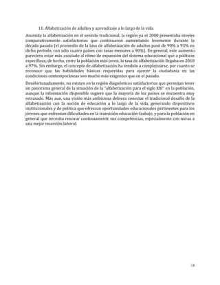 14
11. Alfabetización de adultos y aprendizaje a lo largo de la vida
Asumida la alfabetización en el sentido tradicional, la región ya el 2000 presentaba niveles
comparativamente satisfactorios que continuaron aumentando levemente durante la
década pasada (el promedio de la tasa de alfabetización de adultos pasó de 90% a 93% en
dicho período, con sólo cuatro países con tasas menores a 90%). En general, este aumento
pareciera estar más asociado al ritmo de expansión del sistema educacional que a políticas
específicas; de hecho, entre la población más joven, la tasa de alfabetización llegaba en 2010
a 97%. Sin embargo, el concepto de alfabetización ha tendido a complejizarse, por cuanto se
reconoce que las habilidades básicas requeridas para ejercer la ciudadanía en las
condiciones contemporáneas son mucho más exigentes que en el pasado.
Desafortunadamente, no existen en la región diagnósticos satisfactorios que permitan tener
un panorama general de la situación de la “alfabetización para el siglo XXI” en la población,
aunque la información disponible sugiere que la mayoría de los países se encuentra muy
retrasado. Más aun, una visión más ambiciosa debiera conectar el tradicional desafío de la
alfabetización con la noción de educación a lo largo de la vida, generando dispositivos
institucionales y de política que ofrezcan oportunidades educacionales pertinentes para los
jóvenes que enfrentan dificultades en la transición educación-trabajo, y para la población en
general que necesita renovar continuamente sus competencias, especialmente con miras a
una mejor inserción laboral.
 