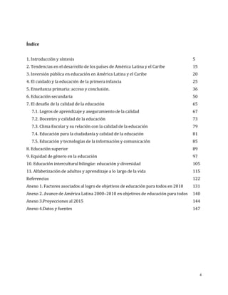 4
Índice
1. Introducción y síntesis 5
2. Tendencias en el desarrollo de los países de América Latina y el Caribe 15
3. Inversión pública en educación en América Latina y el Caribe 20
4. El cuidado y la educación de la primera infancia 25
5. Enseñanza primaria: acceso y conclusión. 36
6. Educación secundaria 50
7. El desafío de la calidad de la educación 65
7.1. Logros de aprendizaje y aseguramiento de la calidad 67
7.2. Docentes y calidad de la educación 73
7.3. Clima Escolar y su relación con la calidad de la educación 79
7.4. Educación para la ciudadanía y calidad de la educación 81
7.5. Educación y tecnologías de la información y comunicación 85
8. Educación superior 89
9. Equidad de género en la educación 97
10. Educación intercultural bilingüe: educación y diversidad 105
11. Alfabetización de adultos y aprendizaje a lo largo de la vida 115
Referencias 122
Anexo 1. Factores asociados al logro de objetivos de educación para todos en 2010 131
Anexo 2. Avance de América Latina 2000–2010 en objetivos de educación para todos 140
Anexo 3.Proyecciones al 2015 144
Anexo 4.Datos y fuentes 147
 