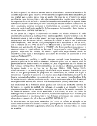 77
Es decir, en general, los esfuerzos parecen haberse orientado más a aumentar la cantidad de
docentes disponibles que a elevar los niveles de formación profesional de los educadores, lo
que implicó que en varios países entre un quinto y la mitad de los profesores no posea
certificación como docente. Esto es aún más preocupante si se considera que en la región
los requisitos de certificación de la formación docente tienden a ser bajos: en algunos países
la formación docente se extiende por uno o dos años; en otros se realiza en instituciones de
nivel secundario, escuelas normales o instituciones de educación superior de baja
exigencia; existe insuficiente regulación de los programas de formación y éstos tienden a
ser de baja calidad (OREALC UNESCO, 2012).
En los países de la región, la importancia de contar con buenos profesores ha sido
ampliamente reconocida y muchas políticas públicas apuntan a mejorar el status social de
los docentes, para lo cual necesitan atraer y asegurar buenos profesionales en la docencia,
proporcionar una formación inicial y continua de calidad, y mejorar sus condiciones
laborales (Ávalos, 1996, Vaillant, 2009).Un ejemplo de estas políticas es el caso de Brasil,
con la creación el año 1998, del Fondo de Manutención y Desarrollo de la Educación
Primaria y de Valorización del Magisterio (FUNDEF) a fin de mejorar las remuneraciones y
destinar fondos a la capacitación de los docentes. El impacto que ha tenido FUNDEF es muy
positivo, mejorando los salarios de manera significativa especialmente donde se
encontraban más bajos y disminuyendo el número de docentes sin calificación a nivel
nacional (Vaillant, 2009).
Desafortunadamente, también es posible observar contradicciones importantes en la
puesta en práctica de las políticas docentes, incluso en países con un elevado nivel de
profesionalización de la docencia. Por ejemplo, en Chile aunque desde los años noventa se
han realizado varias políticas de mejoramiento de las condiciones laborales, salariales y de
formación inicial y en servicio de los docentes (Núñez, 2003; Ávalos, 2002),
simultáneamente la carrera de pedagogía ha sido la de mayor aumento de matrícula, pero
esto se hizo principalmente en programas sin certificación de calidad, con bajos o
inexistentes requisitos de admisión, y en muchos casos bajo modalidades alternativas de
horario y duración limitadas o no presenciales, todo lo cual puso en riesgo la calidad de la
formación docente; más aún, mediante una ley recientemente aprobada se dejó de exigir el
título profesional docente para enseñar en el nivel secundario (Bellei y Valenzuela, 2010).
Las limitaciones de la formación inicial podrían ser subsanadas mediante sistemas de
formación en servicio de calidad; sin embargo, de acuerdo a un reciente reporte, la
situación regional no parece auspiciosa tampoco en esta materia. De acuerdo a sus autores,
la formación continua tiene escasa relevancia y articulación, no toma en cuenta la
heterogeneidad de situaciones de los docentes, ni considera la realidad de las escuelas y los
desafíos prácticos de la enseñanza, todo lo cual deriva en acciones con bajo impacto en las
dimensiones relevantes del oficio docente (OREALC UNESCO, 2012).
La situación descrita –que no es exhaustiva, por cuanto no incluye por ejemplo en las
condiciones laborales de la docencia- muestra que las políticas docentes vinculadas con la
calidad educativa enfrentan un panorama altamente desafiante en la mayoría de los países
de la región.
 