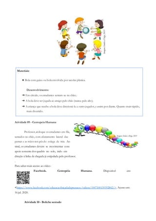 Materiais:
★ Bola com guizo ou bola envolvida por sacolas plástica.
Desenvolvimento:
➔ Em círculo, os estudantes sentam-se no chão;
➔ A bola deve ser jogada ao amigo pelo chão (nunca pelo alto);
➔ A criança que recebe a bola deve direcioná-la a outro jogador, e assim por diante. Quanto mais rápido,
mais divertido.
Atividade 09 - Centopeia Humana
Professor, coloque os estudantes em fila,
sentados no chão, com afastamento lateral das
pernas e as mãos nos pés do colega de trás. Ao
sinal, os estudantes devem se movimentar com
apoio somente dos quadris no solo, indo em
direção à linha de chegada já estipulada pelo professor.
.
Para saber mais acesso ao vídeo-
Facebook. Centopéia Humana. Disponível em:
<https://www.facebook.com/educacaofisicadadepressaoo/videos/1007100159392842/>. Acesso em:
16 jul. 2020.
Atividade 10 - Boliche sentado
 