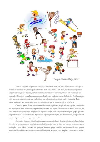 Falar de Esportes, no primeiro ano, pode parecer em parte um tema contraditório, visto que o
brincar é a essência das práticas para estudantes desta faixa etária. Além disso, modalidades esportivas
exigem em sua grande maioria, uniformidade nos movimentos corporais, criando um padrão em sua
execução, além de ter em cadaumadessas modalidades,um órgão queo rege (Federações, Confederações
etc.) que determinam normas que padronizam sua ação em todo território onde é executada. Tanto
rigor, realmente, nos remete a um universo contrário ao que se pretende aplicar na infância.
Contudo, apesar dessas manifestações formais competitivas, a aplicação do esporte como meio
de recreação e lazer, bem como na promoção da saúde em alguns casos, se dão de forma derivada, ou
seja, tem em seu conteúdo a adaptação de regras de acordo com a necessidade daquele grupo que está
experimentando dada modalidade. Apesar de o esporte possuir regras pré-determinadas, elas podem ser
recriadas para atender a um grupo específico.
Em muitas situações, o local, a dinâmica e os materiais oficiais são adaptados e a modalidade flui,
levando ao seu praticante a satisfação em realizá-la. Assim, para se fazer um jogo de basquetebol, por
exemplo, a bola oficial é trocada por qualquer bola que quique no chão, não necessita de uma quadra
com medidas oficiais, nem uniformes, nem arbitragem e nem uma cesta acoplada a uma tabela. Muitas
 