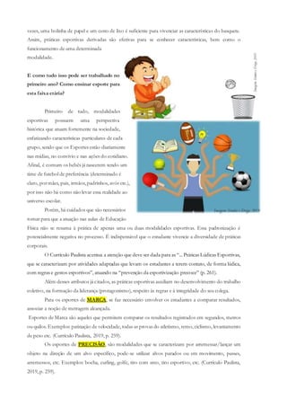 vezes, uma bolinha de papel e um cesto de lixo é suficiente para vivenciar as características do basquete.
Assim, práticas esportivas derivadas são efetivas para se conhecer características, bem como o
funcionamento de uma determinada
modalidade.
E como tudo isso pode ser trabalhado no
primeiro ano? Como ensinar esporte para
esta faixa etária?
Primeiro de tudo, modalidades
esportivas possuem uma perspectiva
histórica que atuam fortemente na sociedade,
enfatizando características particulares de cada
grupo, sendo que os Esportes estão diariamente
nas mídias, no convívio e nas ações do cotidiano.
Afinal, é comum os bebês já nascerem tendo um
time de futebol de preferência (determinado é
claro, pormães, pais, irmãos,padrinhos, avós etc.),
por isso não há como não levar essa realidade ao
universo escolar.
Porém, há cuidados que são necessários
tomar para que a atuação nas aulas de Educação
Física não se resuma à prática de apenas uma ou duas modalidades esportivas. Essa padronização é
potencialmente negativa no processo. É indispensável que o estudante vivencie a diversidade de práticas
corporais.
O Currículo Paulista acentua a atenção que deve ser dada para as “... Práticas Lúdicas Esportivas,
que se caracterizam por atividades adaptadas que levam os estudantes a terem contato, de forma lúdica,
com regras e gestos esportivos”, atuando na “prevenção da esportivização precoce” (p. 261).
Além desses atributos já citados, as práticas esportivas auxiliam no desenvolvimento do trabalho
coletivo, na formação da liderança (protagonismo), respeito às regras e à integridade do seu colega.
Para os esportes de MARCA, se faz necessário envolver os estudantes a comparar resultados,
associar a noção de metragem alcançada.
Esportes de Marca são aqueles que permitem comparar os resultados registrados em segundos, metros
ou quilos. Exemplos: patinação de velocidade, todas as provas do atletismo, remo, ciclismo, levantamento
de peso etc. (Currículo Paulista, 2019, p. 259).
Os esportes de PRECISÃO, são modalidades que se caracterizam por arremessar/lançar um
objeto na direção de um alvo específico, pode-se utilizar alvos parados ou em movimento, passes,
arremessos, etc. Exemplos: bocha, curling, golfe, tiro com arco, tiro esportivo, etc. (Currículo Paulista,
2019, p. 259).
 