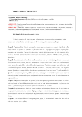 - Unidade Temática: Esporte
- Objeto de conhecimento: Práticas Lúdicas esportivas de marca e precisão
- Habilidades:
(EF01EF05) Experimentar e fruir práticas lúdicas esportivas de marca e de precisão, prezando pelo trabalho
coletivo e protagonismo.
(EF01EF06) Identificar as normas e regras das práticas lúdicas esportivas de marca e de precisão, e discutir a
importância das mesmas para assegurar a integridade própria e as dos demais participantes.
VAMOS PARA AS ATIVIDADES!!!!!
Atividade 1 - Diferentes formas de correr.
Professor, o esporte de marca que será trabalhado é o atletismo, então, os estudantes terão
contato com práticas lúdicas esportivas que envolvem correr, saltar, arremessar e lançar.
Etapa 1 - Pega-pega linha: Escolha um pegador, oriente que os estudantes e o pegador só poderão andar
sobre as linhas da quadra. Ao comando do professor inicia-se o pega-pega. Se o pegador pegar alguém,
este passa a ser o pegador. Fale que eles não podem pular de linha para a outra, só pode mudar de linha
se elas se cruzarem. Utilize diferentes formas de se movimentar, primeiro andando, depois, correndo,
saltando etc.
Etapa 2 - Lobos e carneiros: Escolhe-se um dos estudantes para ser o lobo (ou o professor) e um espaço
onde o mesmo ficará (caverna, toca etc.), limitando-se o espaço onde será o "curral" dos carneirinhos no
ponto oposto à toca do lobo, onde o lobo não poderá entrar. Por último, traça-se uma linha onde será
o local mínimo para as crianças gritarem: "Acorda seu lobo!". A atividade começa com o lobo fingindo
que está dormindo, e os carneirinhos deverão ir pelo menos até a linha para gritar: "Acorda seu lobo!!!",
Quando os carneirinhos gritarem, o lobo sai à caça, e tenta pegar os carneirinhos antes que os mesmos
entrem no curral. O carneirinho pego fica preso na toca do lobo até que todos os carneirinhos forem
pegos pelo lobo.
Etapa 3 - Organize os estudantes em grupos de até cinco pessoas, posicione-os no centro da quadra,
peça para correr até uma linha demarcada, voltar, tocar na mão dos colegas, para que o próximo possa
correr. O próximo colega só poderá sair quando o outro tocar em sua mão.
Etapa 4 - Com os estudantes, ainda em grupo, posicione as equipes em filas em volta de um círculo, as
equipes precisam estar distantes entre si. A proposta é que o primeiro de cada equipe corra em cima do
círculo, toque na mão do próximo para que ele possa correr, a atividade termina quando todos da equipe
forem.
Etapa 5 - Com a mesma dinâmica da Etapa 4, porém, agora, os estudantes irão correr com uma bola na
mão para entregar para o colega.
 