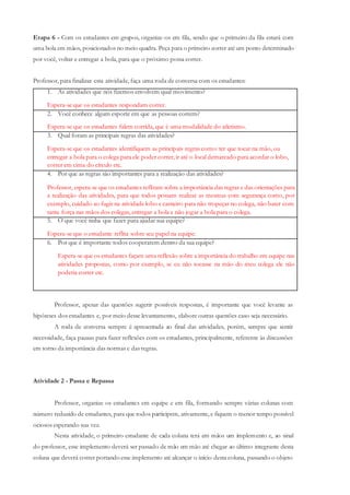Etapa 6 - Com os estudantes em grupos, organize-os em fila, sendo que o primeiro da fila estará com
uma bola em mãos, posicionados no meio quadra. Peça para o primeiro correr até um ponto determinado
por você, voltar e entregar a bola, para que o próximo possa correr.
Professor, para finalizar esta atividade, faça uma roda de conversa com os estudantes:
1. As atividades que nós fizemos envolvem qual movimento?
Espera-se que os estudantes respondam correr.
2. Você conhece algum esporte em que as pessoas correm?
Espera-se que os estudantes falem corrida, que é uma modalidade do atletismo.
3. Qual foram as principais regras das atividades?
Espera-se que os estudantes identifiquem as principais regras como: ter que tocar na mão, ou
entregar a bola para o colega para ele poder correr, ir até o local demarcado para acordar o lobo,
correr em cima do círculo etc.
4. Por que as regras são importantes para a realização das atividades?
Professor, espera-se que os estudantes reflitam sobre a importância das regras e das orientações para
a realização das atividades, para que todos possam realizar as mesmas com segurança como, por
exemplo, cuidado ao fugir na atividade lobo e carneiro para não tropeçar no colega, não bater com
tanta força nas mãos dos colegas, entregar a bola e não jogar a bola para o colega.
5. O que você tinha que fazer para ajudar sua equipe?
Espera-se que o estudante reflita sobre seu papel na equipe.
6. Por que é importante todos cooperarem dentro da sua equipe?
Espera-se que os estudantes façam uma reflexão sobre a importância do trabalho em equipe nas
atividades propostas, como por exemplo, se eu não tocasse na mão do meu colega ele não
poderia correr etc.
Professor, apesar das questões sugerir possíveis respostas, é importante que você levante as
hipóteses dos estudantes e, por meio desse levantamento, elabore outras questões caso seja necessário.
A roda de conversa sempre é apresentada ao final das atividades, porém, sempre que sentir
necessidade, faça pausas para fazer reflexões com os estudantes, principalmente, referente às discussões
em torno da importância das normas e das regras.
Atividade 2 - Passa e Repassa
Professor, organize os estudantes em equipe e em fila, formando sempre várias colunas com
número reduzido de estudantes, para que todos participem, ativamente, e fiquem o menor tempo possível
ociosos esperando sua vez.
Nesta atividade, o primeiro estudante de cada coluna terá em mãos um implemento e, ao sinal
do professor, esse implemento deverá ser passado de mão em mão até chegar ao último integrante desta
coluna que deverá correr portando esse implemento até alcançar o início desta coluna, passando o objeto
 